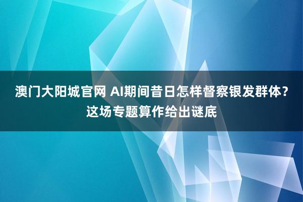 澳门大阳城官网 AI期间昔日怎样督察银发群体？这场专题算作给出谜底