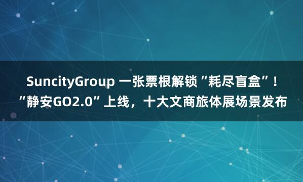 SuncityGroup 一张票根解锁“耗尽盲盒”！“静安GO2.0”上线，十大文商旅体展场景发布