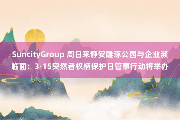 SuncityGroup 周日来静安雕琢公园与企业濒临面：3·15突然者权柄保护日管事行动将举办