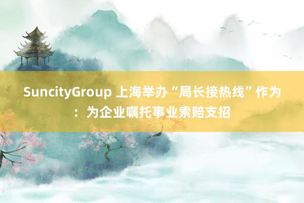SuncityGroup 上海举办“局长接热线”作为：为企业嘱托事业索赔支招