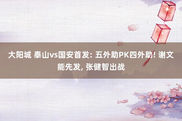 大阳城 泰山vs国安首发: 五外助PK四外助! 谢文能先发， 张健智出战