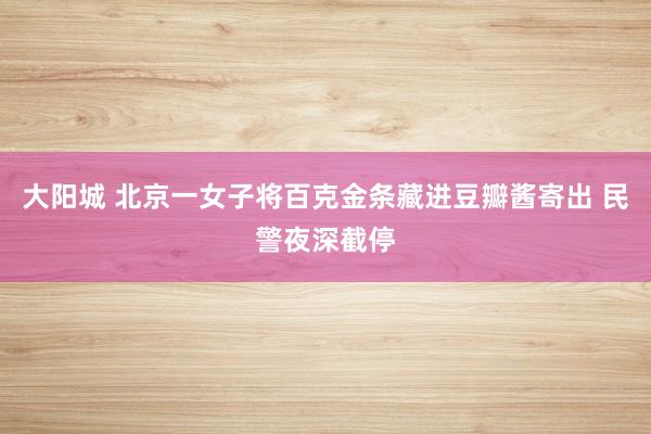 大阳城 北京一女子将百克金条藏进豆瓣酱寄出 民警夜深截停