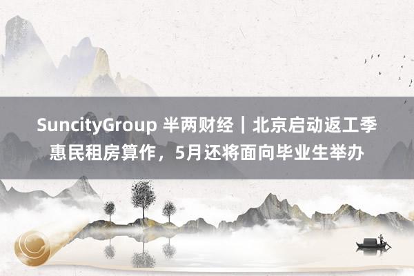 SuncityGroup 半两财经｜北京启动返工季惠民租房算作，5月还将面向毕业生举办