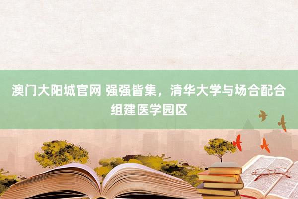 澳门大阳城官网 强强皆集，清华大学与场合配合组建医学园区