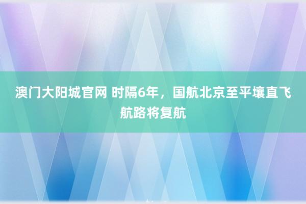 澳门大阳城官网 时隔6年，国航北京至平壤直飞航路将复航