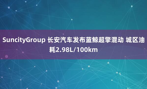 SuncityGroup 长安汽车发布蓝鲸超擎混动 城区油耗2.98L/100km