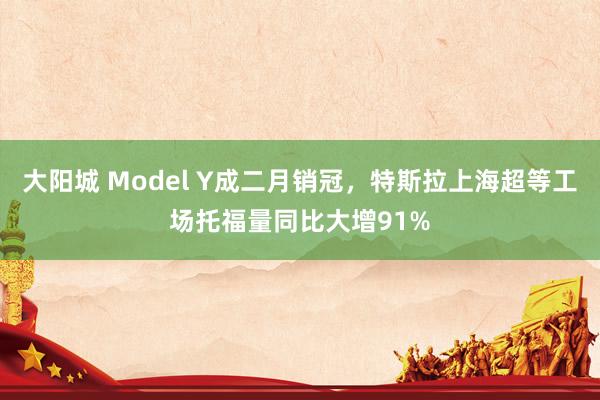 大阳城 Model Y成二月销冠，特斯拉上海超等工场托福量同比大增91%