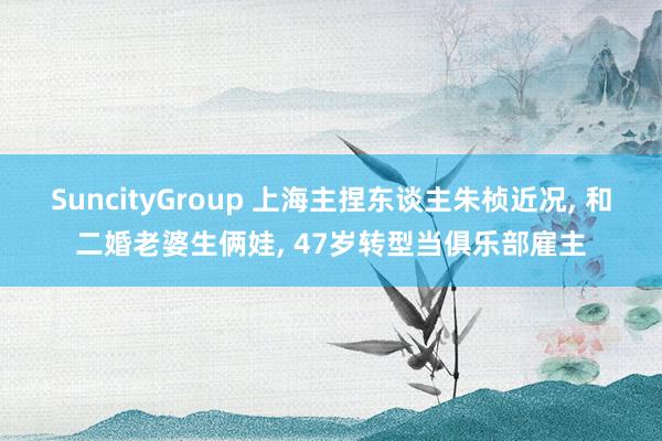 SuncityGroup 上海主捏东谈主朱桢近况， 和二婚老婆生俩娃， 47岁转型当俱乐部雇主