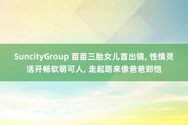 SuncityGroup 苗苗三胎女儿首出镜， 性情灵活开畅软萌可人， 走起路来像爸爸郑恺