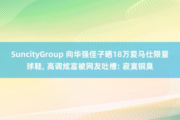 SuncityGroup 向华强侄子晒18万爱马仕限量球鞋， 高调炫富被网友吐槽: 寂寞铜臭