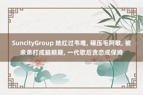 SuncityGroup 她红过韦唯， 碾压毛阿敏， 被亲弟打成脑颠簸， 一代歌后贪恋成保姆