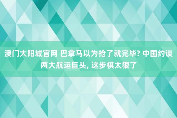 澳门大阳城官网 巴拿马以为抢了就完毕? 中国约谈两大航运巨头， 这步棋太狠了