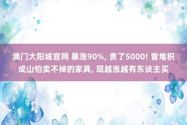 澳门大阳城官网 暴涨90%， 贵了5000! 曾堆积成山怕卖不掉的家具， 现越涨越有东谈主买