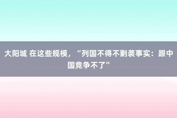 大阳城 在这些规模，“列国不得不剿袭事实：跟中国竞争不了”