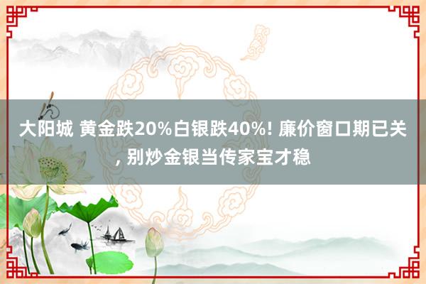 大阳城 黄金跌20%白银跌40%! 廉价窗口期已关， 别炒金银当传家宝才稳