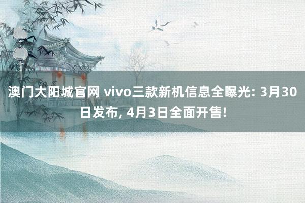 澳门大阳城官网 vivo三款新机信息全曝光: 3月30日发布， 4月3日全面开售!