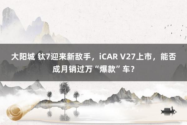 大阳城 钛7迎来新敌手，iCAR V27上市，能否成月销过万“爆款”车？