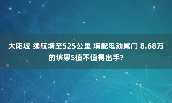 大阳城 续航增至525公里 增配电动尾门 8.68万的缤果S值不值得出手?