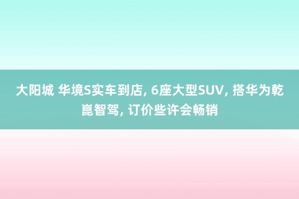 大阳城 华境S实车到店， 6座大型SUV， 搭华为乾崑智驾， 订价些许会畅销