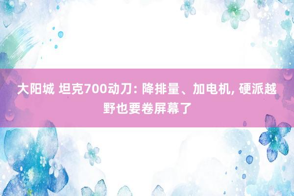 大阳城 坦克700动刀: 降排量、加电机， 硬派越野也要卷屏幕了