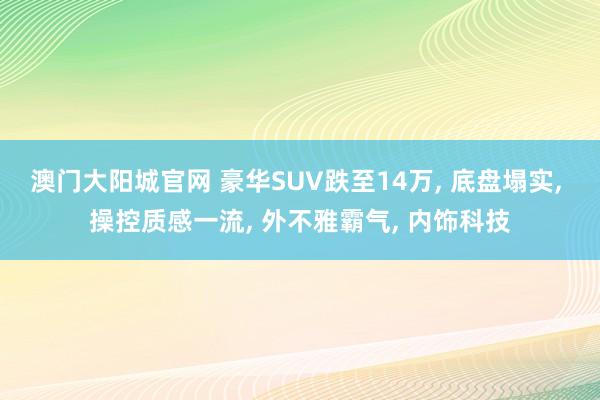 澳门大阳城官网 豪华SUV跌至14万， 底盘塌实， 操控质感一流， 外不雅霸气， 内饰科技