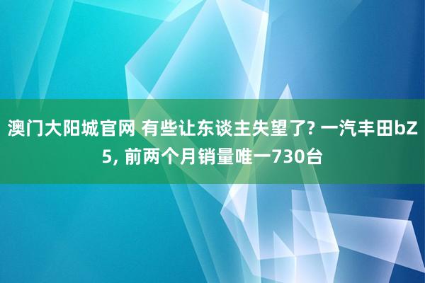 澳门大阳城官网 有些让东谈主失望了? 一汽丰田bZ5， 前两个月销量唯一730台