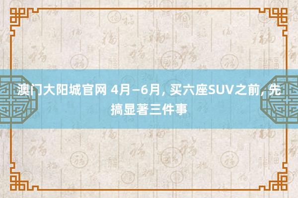 澳门大阳城官网 4月—6月， 买六座SUV之前， 先搞显著三件事