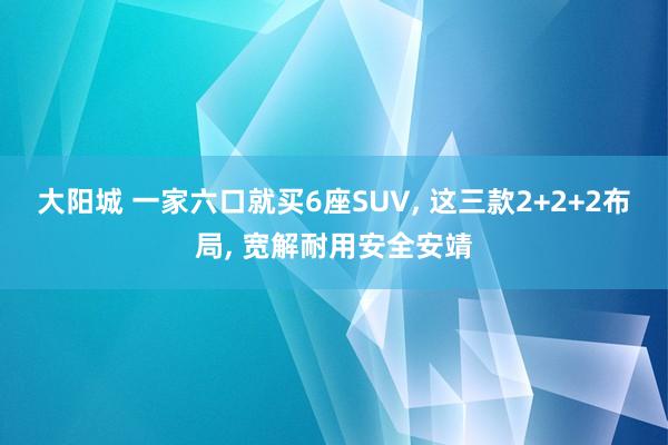 大阳城 一家六口就买6座SUV， 这三款2+2+2布局， 宽解耐用安全安靖
