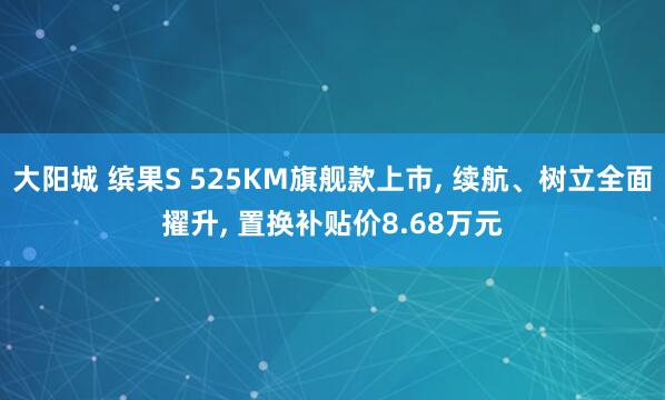 大阳城 缤果S 525KM旗舰款上市， 续航、树立全面擢升， 置换补贴价8.68万元