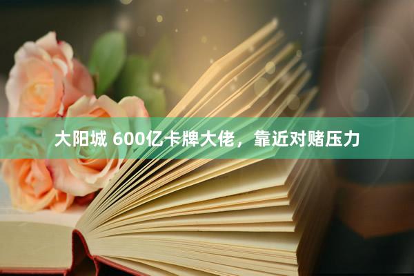 大阳城 600亿卡牌大佬，靠近对赌压力
