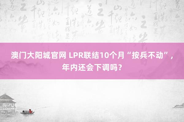 澳门大阳城官网 LPR联结10个月“按兵不动”，年内还会下调吗？