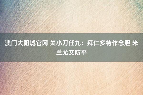 澳门大阳城官网 关小刀任九：拜仁多特作念胆 米兰尤文防平