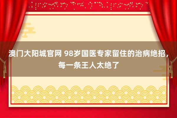 澳门大阳城官网 98岁国医专家留住的治病绝招，每一条王人太绝了