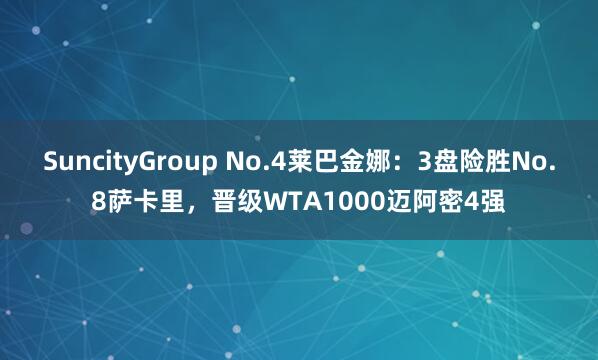 SuncityGroup No.4莱巴金娜：3盘险胜No.8萨卡里，晋级WTA1000迈阿密4强