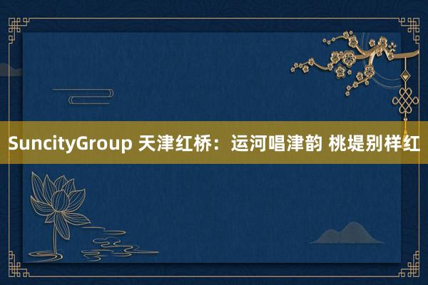 SuncityGroup 天津红桥：运河唱津韵 桃堤别样红