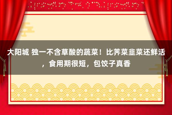 大阳城 独一不含草酸的蔬菜！比荠菜韭菜还鲜活，食用期很短，包饺子真香