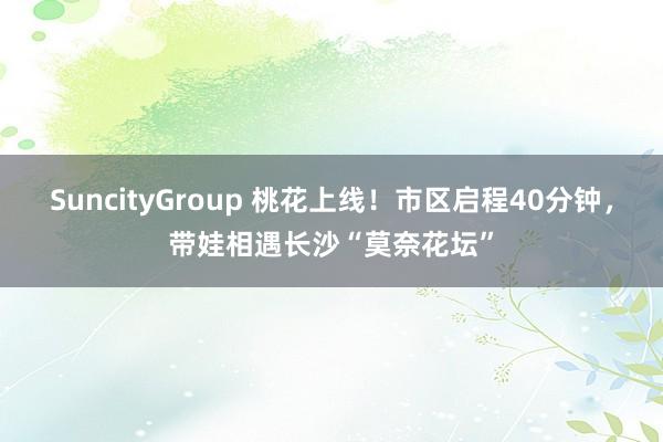 SuncityGroup 桃花上线！市区启程40分钟，带娃相遇长沙“莫奈花坛”