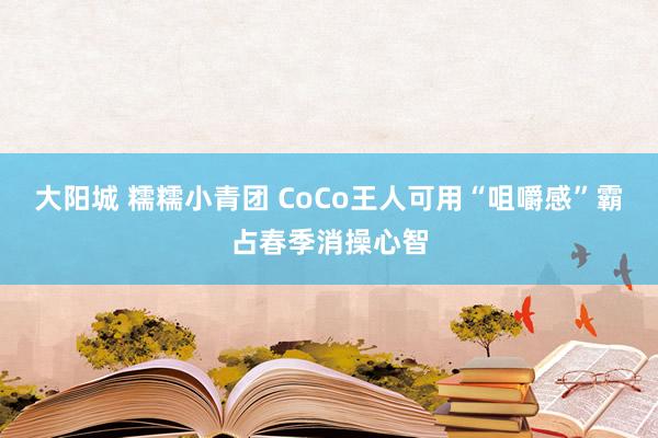 大阳城 糯糯小青团 CoCo王人可用“咀嚼感”霸占春季消操心智