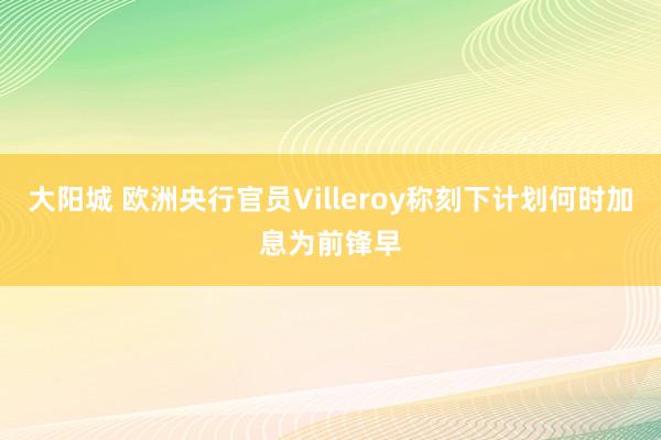 大阳城 欧洲央行官员Villeroy称刻下计划何时加息为前锋早