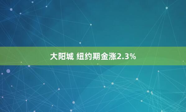 大阳城 纽约期金涨2.3%