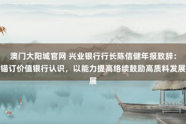 澳门大阳城官网 兴业银行行长陈信健年报致辞：锚订价值银行认识，以能力提高络续鼓励高质料发展