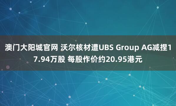 澳门大阳城官网 沃尔核材遭UBS Group AG减捏17.94万股 每股作价约20.95港元