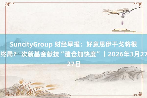 SuncityGroup 财经早报：好意思伊干戈将很快终局？ 次新基金献技“建仓加快度”丨2026年3月27日