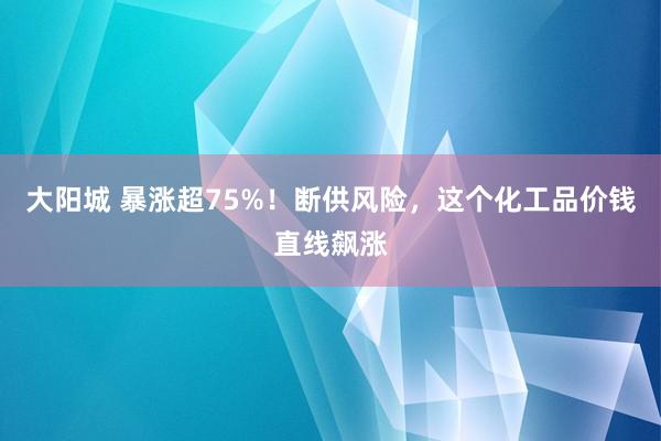 大阳城 暴涨超75%！断供风险，这个化工品价钱直线飙涨