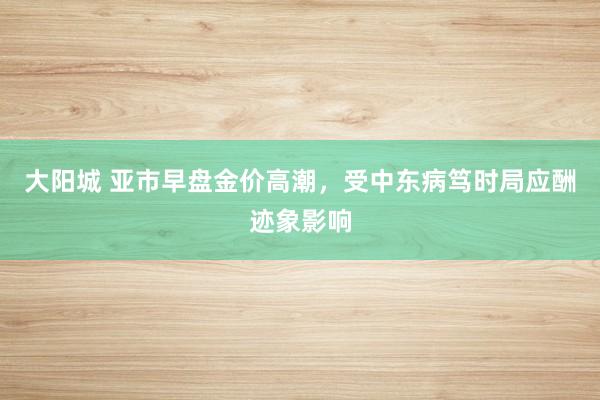 大阳城 亚市早盘金价高潮，受中东病笃时局应酬迹象影响