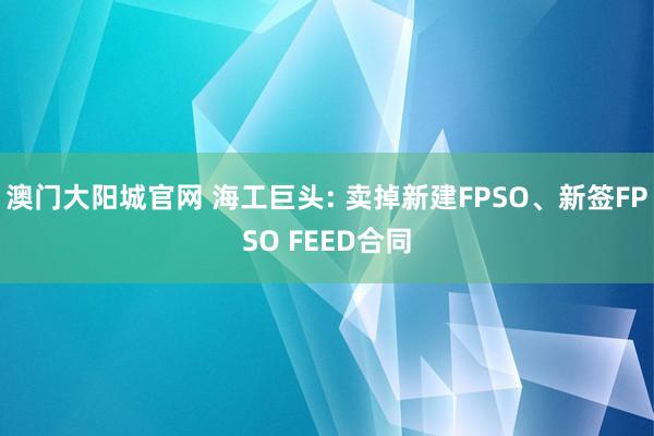 澳门大阳城官网 海工巨头: 卖掉新建FPSO、新签FPSO FEED合同