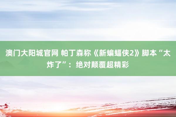 澳门大阳城官网 帕丁森称《新蝙蝠侠2》脚本“太炸了”：绝对颠覆超精彩