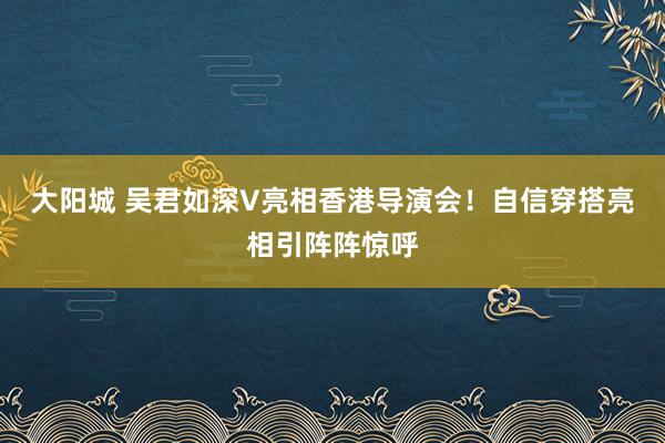 大阳城 吴君如深V亮相香港导演会！自信穿搭亮相引阵阵惊呼