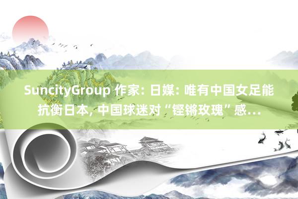 SuncityGroup 作家: 日媒: 唯有中国女足能抗衡日本， 中国球迷对“铿锵玫瑰”感…