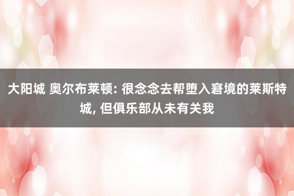 大阳城 奥尔布莱顿: 很念念去帮堕入窘境的莱斯特城， 但俱乐部从未有关我